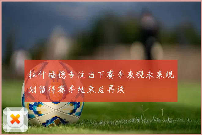 拉什福德专注当下赛季表现未来规划留待赛季结束后再谈
