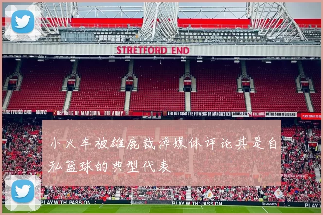 小火车被雄鹿裁掉媒体评论其是自私篮球的典型代表