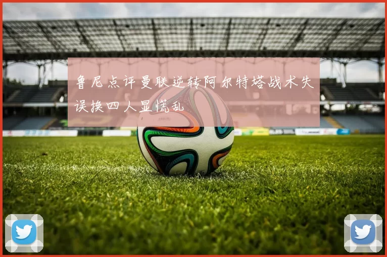 鲁尼点评曼联逆转阿尔特塔战术失误换四人显慌乱