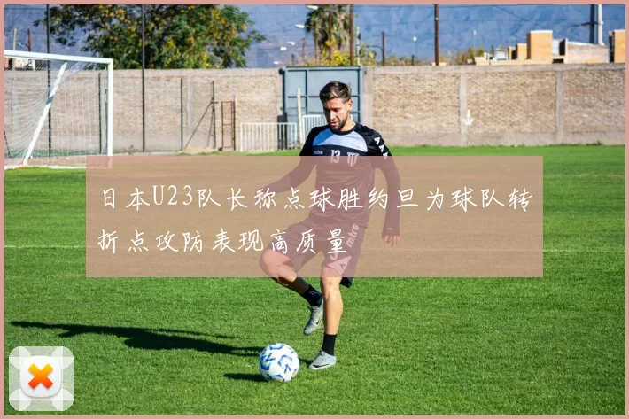 日本U23队长称点球胜约旦为球队转折点攻防表现高质量