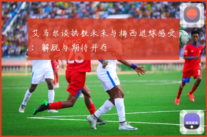 艾马尔谈执教未来与梅西进球感受：解脱与期待并存