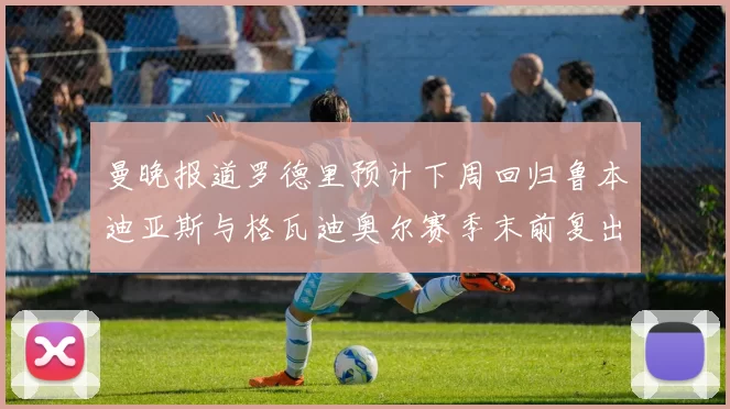 曼晚报道罗德里预计下周回归鲁本迪亚斯与格瓦迪奥尔赛季末前复出
