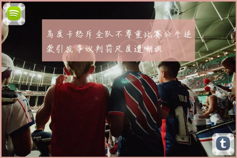 乌度卡怒斥全队不尊重比赛公牛逆袭引发争议判罚尺度遭嘲讽
