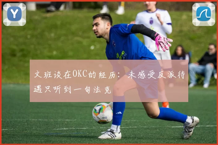 文班谈在OKC的经历：未感受反派待遇只听到一句法克