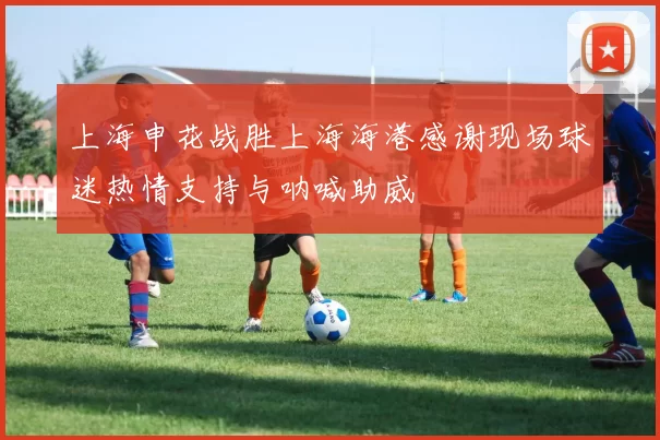 上海申花战胜上海海港感谢现场球迷热情支持与呐喊助威