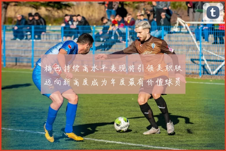 梅西持续高水平表现将引领美职联迈向新高度成为年度最有价值球员