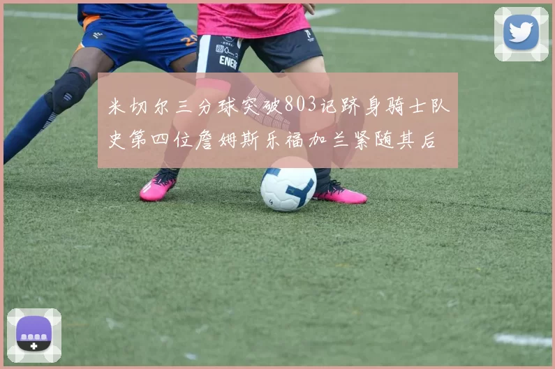 米切尔三分球突破803记跻身骑士队史第四位詹姆斯乐福加兰紧随其后