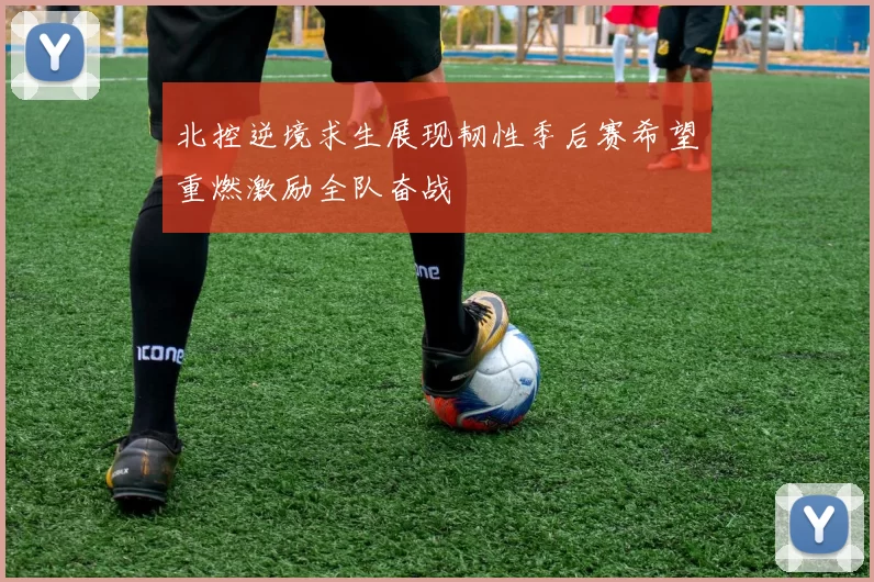 北控逆境求生展现韧性季后赛希望重燃激励全队奋战