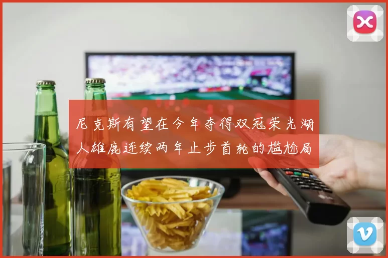尼克斯有望在今年夺得双冠荣光湖人雄鹿连续两年止步首轮的尴尬局面