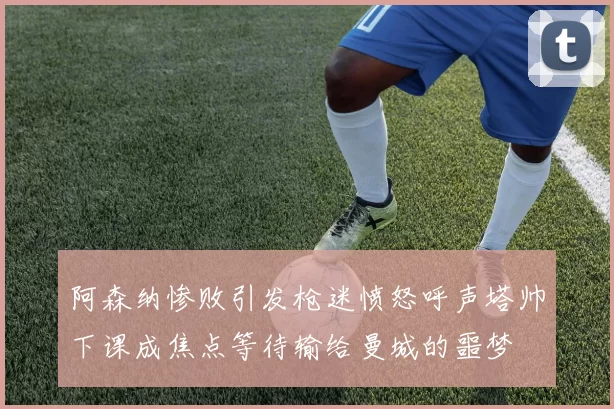 阿森纳惨败引发枪迷愤怒呼声塔帅下课成焦点等待输给曼城的噩梦