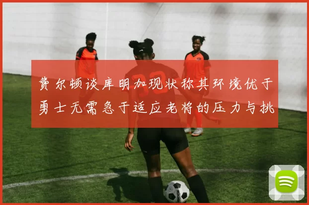 费尔顿谈库明加现状称其环境优于勇士无需急于适应老将的压力与挑战