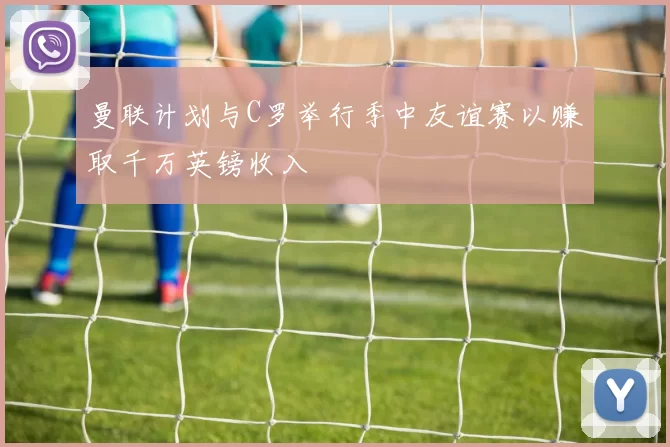 曼联计划与C罗举行季中友谊赛以赚取千万英镑收入