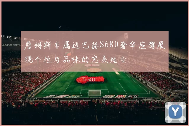 詹姆斯专属迈巴赫S680奢华座驾展现个性与品味的完美结合