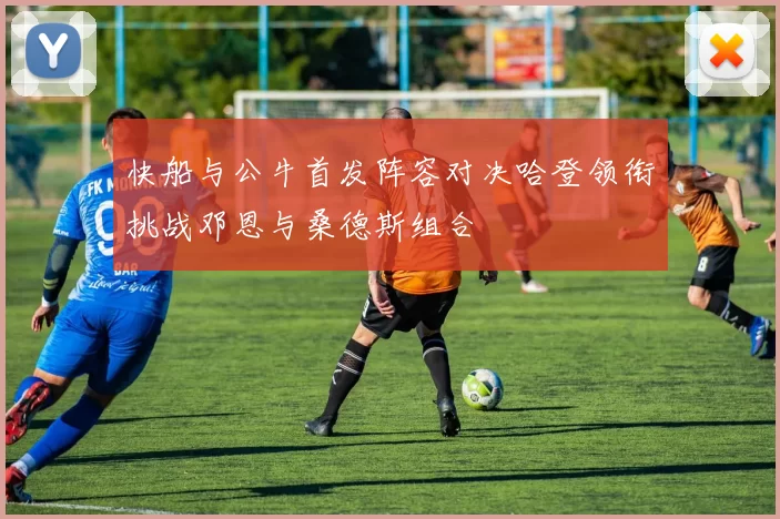 快船与公牛首发阵容对决哈登领衔挑战邓恩与桑德斯组合