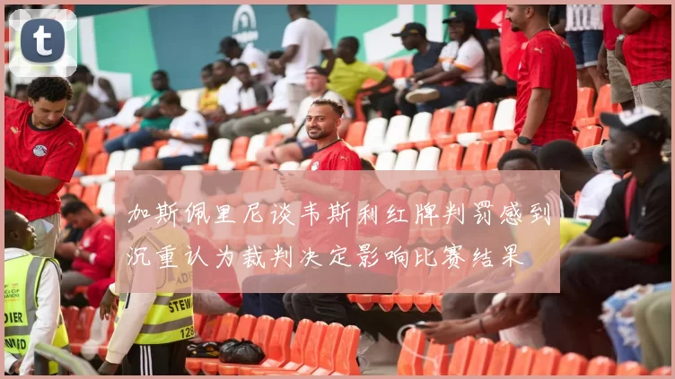 加斯佩里尼谈韦斯利红牌判罚感到沉重认为裁判决定影响比赛结果