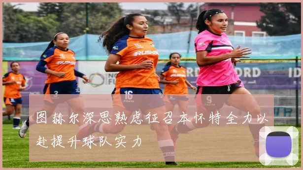 图赫尔深思熟虑征召本怀特全力以赴提升球队实力